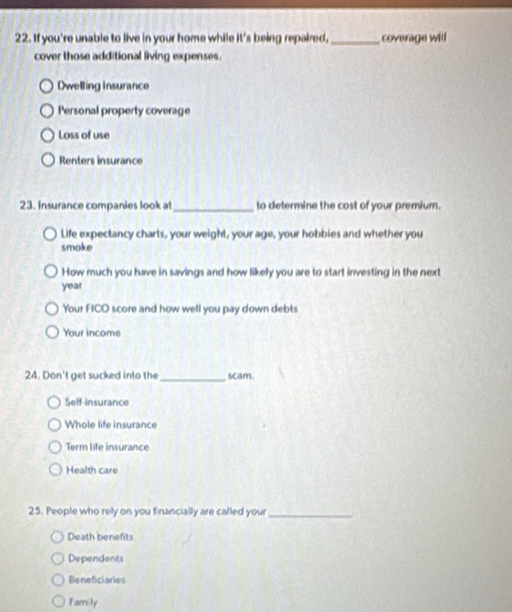 If you're unable to live in your home while it^2 s being repaired,_ coverage will
cover those additional living expenses.
Dwelling insurance
Personal property coverage
Loss of use
Renters insurance
23. Insurance companies look at _to determine the cost of your premium.
Life expectancy charts, your weight, your age, your hobbies and whether you
smoke
How much you have in savings and how likely you are to start investing in the next
year
Your FICO score and how well you pay down debts
Your income
24. Don't get sucked into the_ scam.
Self-insurance
Whole life insurance
Term life insurance
Health care
25. People who rely on you financially are called your_
Death benefits
Dependents
Beneficiaries
Family