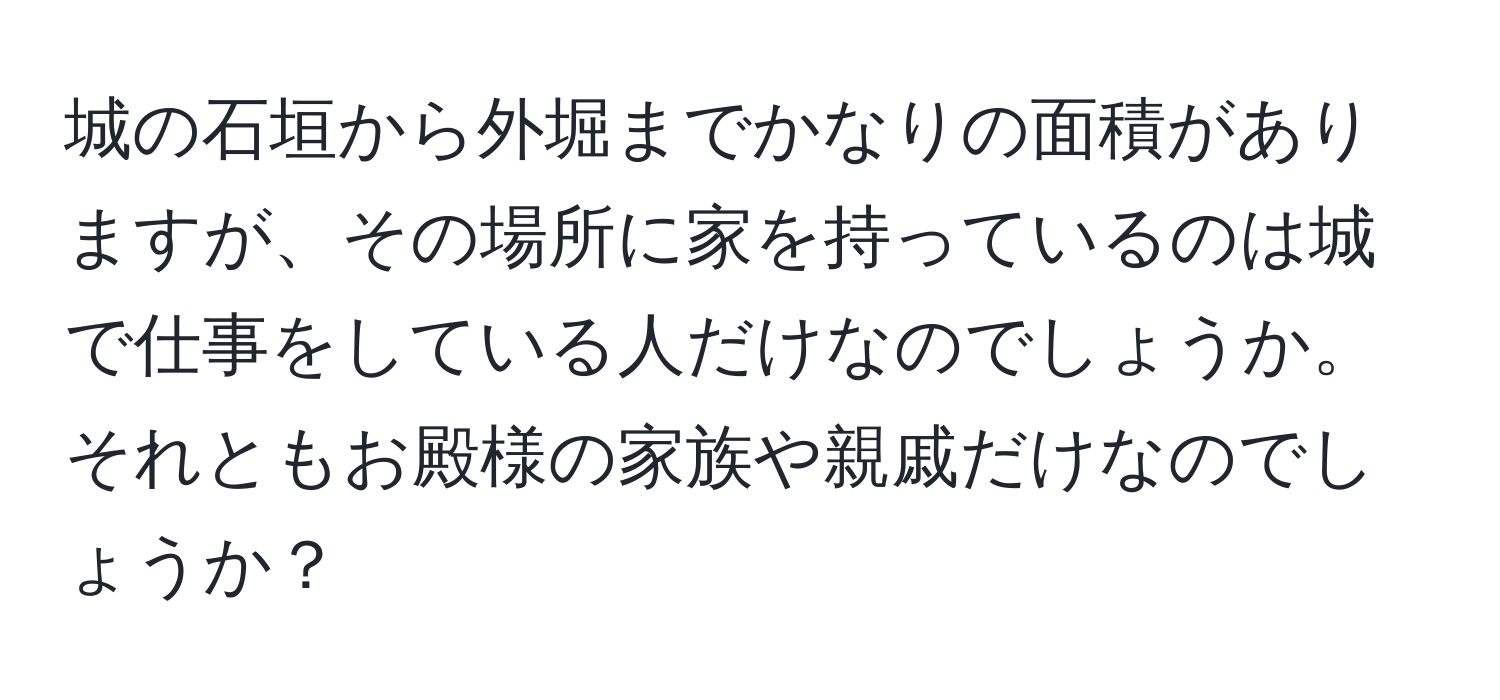 城の石垣から外堀までかなりの面積がありますが、その場所に家を持っているのは城で仕事をしている人だけなのでしょうか。それともお殿様の家族や親戚だけなのでしょうか？