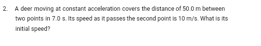 A deer moving at constant acceleration covers the distance of 50.0 m between 
two points in 7.0 s. Its speed as it passes the second point is 10 m/s. What is its 
initial speed?