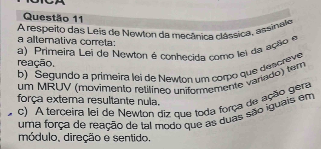 a
Questão 11
A respeito das Leis de Newton da mecânica clássica, assinale
a alternativa correta:
a) Primeira Lei de Newton é conhecida como lei da ação e
reação.
b) Segundo a primeira lei de Newton um corpo que descreve
um MRUV (movimento retilíneo uniformemente variado) tem
força externa resultante nula.
c) A terceira lei de Newton diz que toda força de ação gera
uma força de reação de tal modo que as duas são iguais em
módulo, direção e sentido.