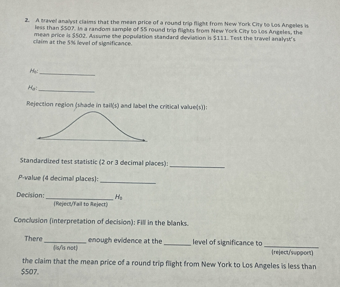 A travel analyst claims that the mean price of a round trip flight from New York City to Los Angeles is 
less than $507. In a random sample of 55 round trip flights from New York City to Los Angeles, the 
mean price is $502. Assume the population standard deviation is $111. Test the travel analyst’s 
claim at the 5% level of significance. 
Ho: 
_ 
Ha: 
_ 
Rejection region (shade in tail(s) and label the critical value(s)): 
Standardized test statistic (2 or 3 decimal places): 
_ 
P-value (4 decimal places): 
_ 
Decision: _ H_0
(Reject/Fail to Reject) 
Conclusion (interpretation of decision): Fill in the blanks. 
There _enough evidence at the _level of significance to 
_ 
(is/is not) (reject/support) 
the claim that the mean price of a round trip flight from New York to Los Angeles is less than
$507.