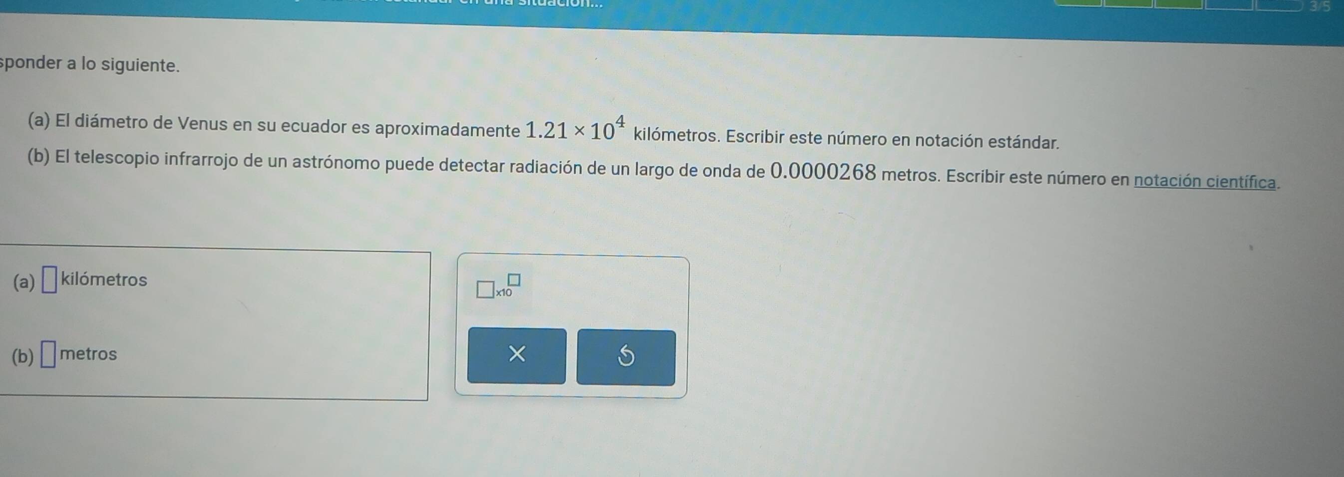 sponder a lo siguiente. 
(a) El diámetro de Venus en su ecuador es aproximadamente 1.21* 10^4 kilómetros. Escribir este número en notación estándar. 
(b) El telescopio infrarrojo de un astrónomo puede detectar radiación de un largo de onda de 0,0000268 metros. Escribir este número en notación científica. 
(a) □ kilómetros
□ * 10^(□)
(b) □ metros × S