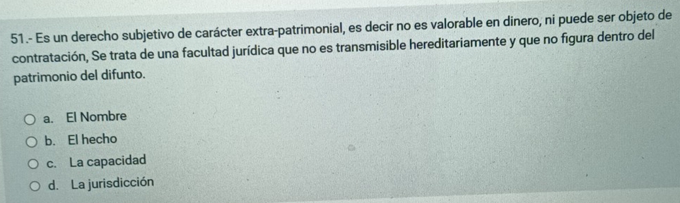 51.- Es un derecho subjetivo de carácter extra-patrimonial, es decir no es valorable en dinero, ni puede ser objeto de
contratación, Se trata de una facultad jurídica que no es transmisible hereditariamente y que no figura dentro del
patrimonio del difunto.
a. El Nombre
b. El hecho
c. La capacidad
d. La jurisdicción