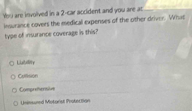 You are involved in a 2 -car accident and you are at
insurance covers the medical expenses of the other driver. What
type of insurance coverage is this?
Lialzility
Collision
Comprehensive
Uninsured Motorist Protection