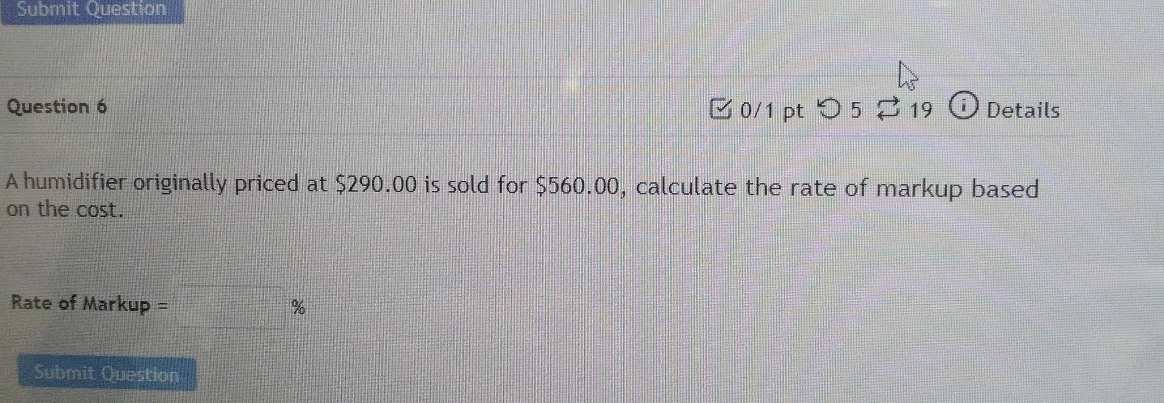 Submit Question 
Question 6 ✔ 0/1 pt つ 5 ⇄19 Details 
A humidifier originally priced at $290.00 is sold for $560.00, calculate the rate of markup based 
on the cost. 
Rate of Markup = %
Submit Question