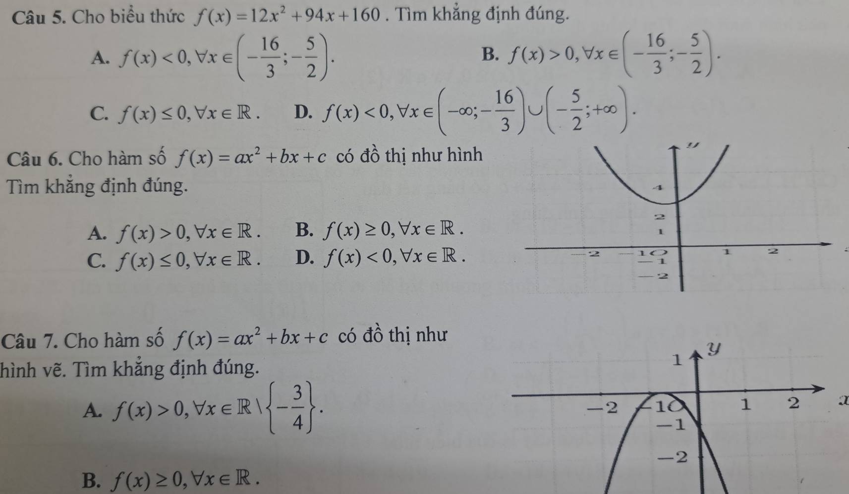 Cho biểu thức f(x)=12x^2+94x+160. Tìm khẳng định đúng.
A. f(x)<0</tex>, forall x∈ (- 16/3 ;- 5/2 ). f(x)>0, forall x∈ (- 16/3 ;- 5/2 ). 
B.
C. f(x)≤ 0, forall x∈ R. D. f(x)<0</tex>, forall x∈ (-∈fty; - 16/3 )∪ (- 5/2 ;+∈fty ). 
Câu 6. Cho hàm số f(x)=ax^2+bx+c có đồ thị như hình
Tìm khẳng định đúng.
A. f(x)>0, forall x∈ R. B. f(x)≥ 0, forall x∈ R.
C. f(x)≤ 0, forall x∈ R. D. f(x)<0</tex>, forall x∈ R. 
4
Câu 7. Cho hàm số f(x)=ax^2+bx+c có đồ thị như
hình vẽ. Tìm khẳng định đúng.
A. f(x)>0, forall x∈ R| - 3/4 . 
a
B. f(x)≥ 0, forall x∈ R.