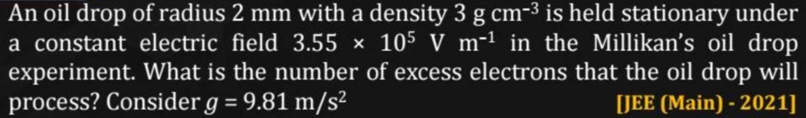 An oil drop of radius 2 mm with a density 3gcm^(-3) is held stationary under 
a constant electric field 3.55* 10^5 sqrt() m^(-1) in the Millikan's oil drop 
experiment. What is the number of excess electrons that the oil drop will 
process? Consider g=9.81m/s^2 [JEE (Main) - 2021]