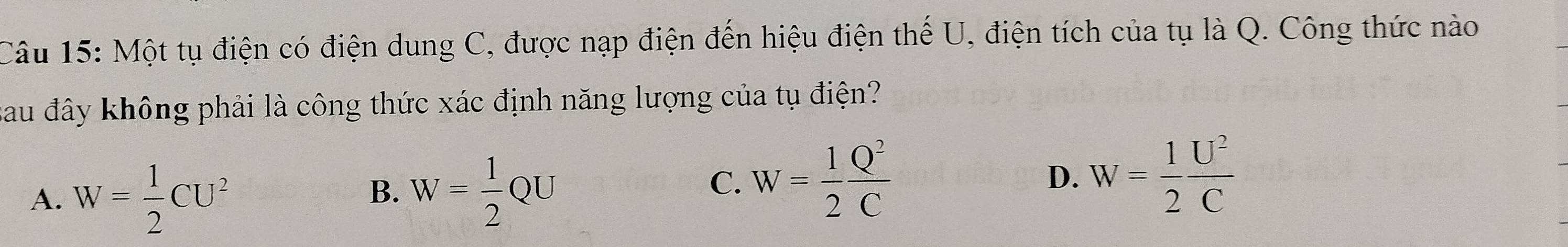 Một tụ điện có điện dung C, được nạp điện đến hiệu điện thế U, điện tích của tụ là Q. Công thức nào
sau đây không phải là công thức xác định năng lượng của tụ điện?
A. W= 1/2 CU^2 W= 1/2 QU
B.
C. W= 1/2  Q^2/C  W= 1/2  U^2/C 
D.