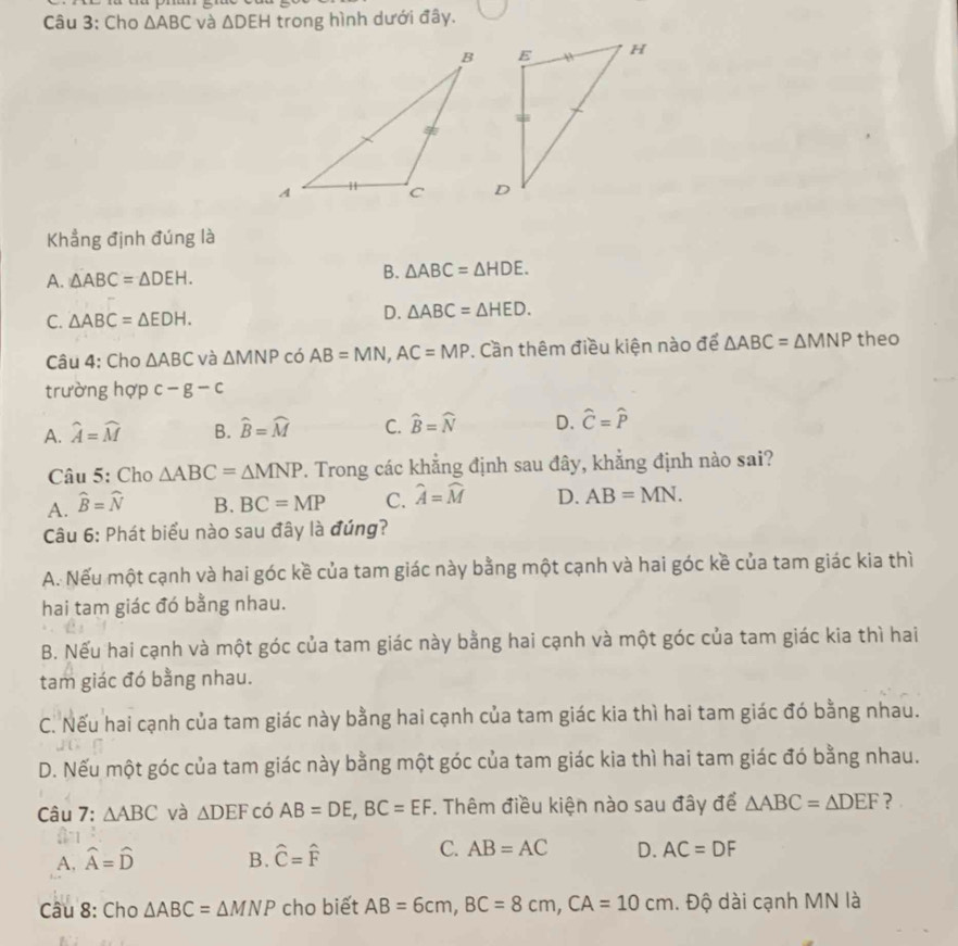 Cho △ ABC và △ DEH trong hình dưới đây.
Khẳng định đúng là
A. △ ABC=△ DEH.
B. △ ABC=△ HDE.
C. △ ABC=△ EDH.
D. △ ABC=△ HED.
Câu 4: Cho △ ABC và △ MNP có AB=MN,AC=MP. Cần thêm điều kiện nào để △ ABC=△ MNP theo
trường hợp c-g-c
A. widehat A=widehat M B. widehat B=widehat M C. widehat B=widehat N D. widehat C=widehat P
Câu 5: Cho △ ABC=△ MNP. Trong các khẳng định sau đây, khẳng định nào sai?
A. widehat B=widehat N B. BC=MP C. widehat A=widehat M D. AB=MN.
Câu 6: Phát biểu nào sau đây là đúng?
A. Nếu một cạnh và hai góc kề của tam giác này bằng một cạnh và hai góc kề của tam giác kia thì
hai tam giác đó bằng nhau.
B. Nếu hai cạnh và một góc của tam giác này bằng hai cạnh và một góc của tam giác kia thì hai
tam giác đó bằng nhau.
C. Nếu hai cạnh của tam giác này bằng hai cạnh của tam giác kia thì hai tam giác đó bằng nhau.
D. Nếu một góc của tam giác này bằng một góc của tam giác kia thì hai tam giác đó bằng nhau.
Câu 7: △ ABC và △ DEF có AB=DE,BC=EF. Thêm điều kiện nào sau đây để △ ABC=△ DEF ？
C. AB=AC
A, widehat A=widehat D B. hat C=hat F D. AC=DF
Câu 8: Cho △ ABC=△ MNP cho biết AB=6cm,BC=8cm,CA=10cm. Độ dài cạnh MN là