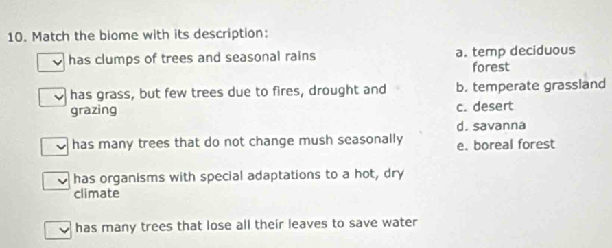 Match the biome with its description:
has clumps of trees and seasonal rains a. temp deciduous
forest
has grass, but few trees due to fires, drought and b. temperate grassland
grazing c. desert
d. savanna
has many trees that do not change mush seasonally e. boreal forest
has organisms with special adaptations to a hot, dry
climate
has many trees that lose all their leaves to save water