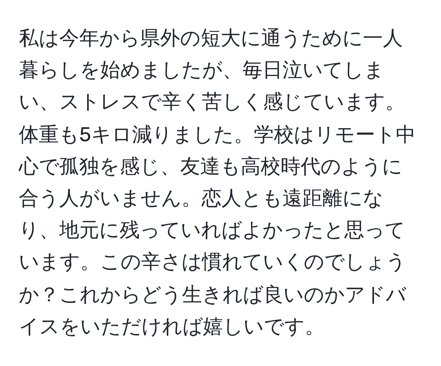 私は今年から県外の短大に通うために一人暮らしを始めましたが、毎日泣いてしまい、ストレスで辛く苦しく感じています。体重も5キロ減りました。学校はリモート中心で孤独を感じ、友達も高校時代のように合う人がいません。恋人とも遠距離になり、地元に残っていればよかったと思っています。この辛さは慣れていくのでしょうか？これからどう生きれば良いのかアドバイスをいただければ嬉しいです。