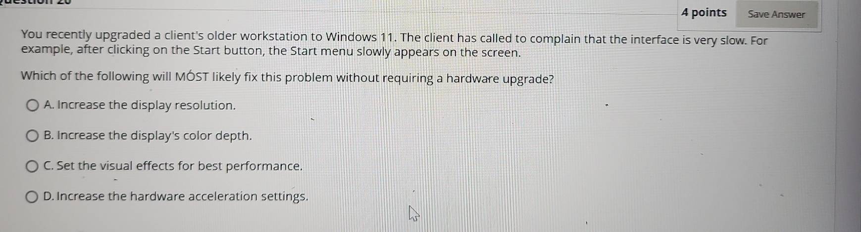 Save Answer
You recently upgraded a client's older workstation to Windows 11. The client has called to complain that the interface is very slow. For
example, after clicking on the Start button, the Start menu slowly appears on the screen.
Which of the following will MÓST likely fix this problem without requiring a hardware upgrade?
A. Increase the display resolution.
B. Increase the display's color depth.
C. Set the visual effects for best performance.
D. Increase the hardware acceleration settings.