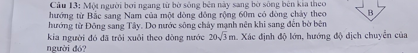 Một người bơi ngang từ bờ sông bên này sang bờ sông bên kia theo 
hướng từ Bắc sang Nam của một dòng dông rộng 60m có dòng chảy theo 
B 
hướng từ Đông sang Tây. Do nước sông chảy mạnh nên khi sang đến bờ bên 
kia người đó đã trôi xuôi theo dòng nước 20sqrt(3)m. Xác định độ lớn, hướng độ dịch chuyển của 
người đó?