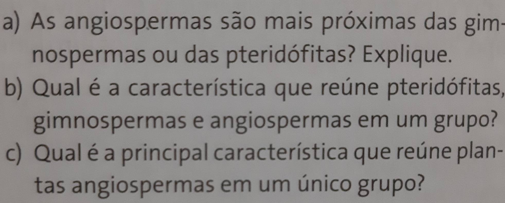 As angiospermas são mais próximas das gim- 
nospermas ou das pteridófitas? Explique. 
b) Qual é a característica que reúne pteridófitas, 
gimnospermas e angiospermas em um grupo? 
c) Qual é a principal característica que reúne plan- 
tas angiospermas em um único grupo?