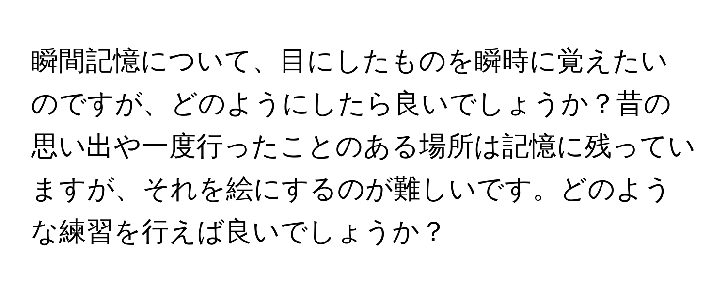 瞬間記憶について、目にしたものを瞬時に覚えたいのですが、どのようにしたら良いでしょうか？昔の思い出や一度行ったことのある場所は記憶に残っていますが、それを絵にするのが難しいです。どのような練習を行えば良いでしょうか？