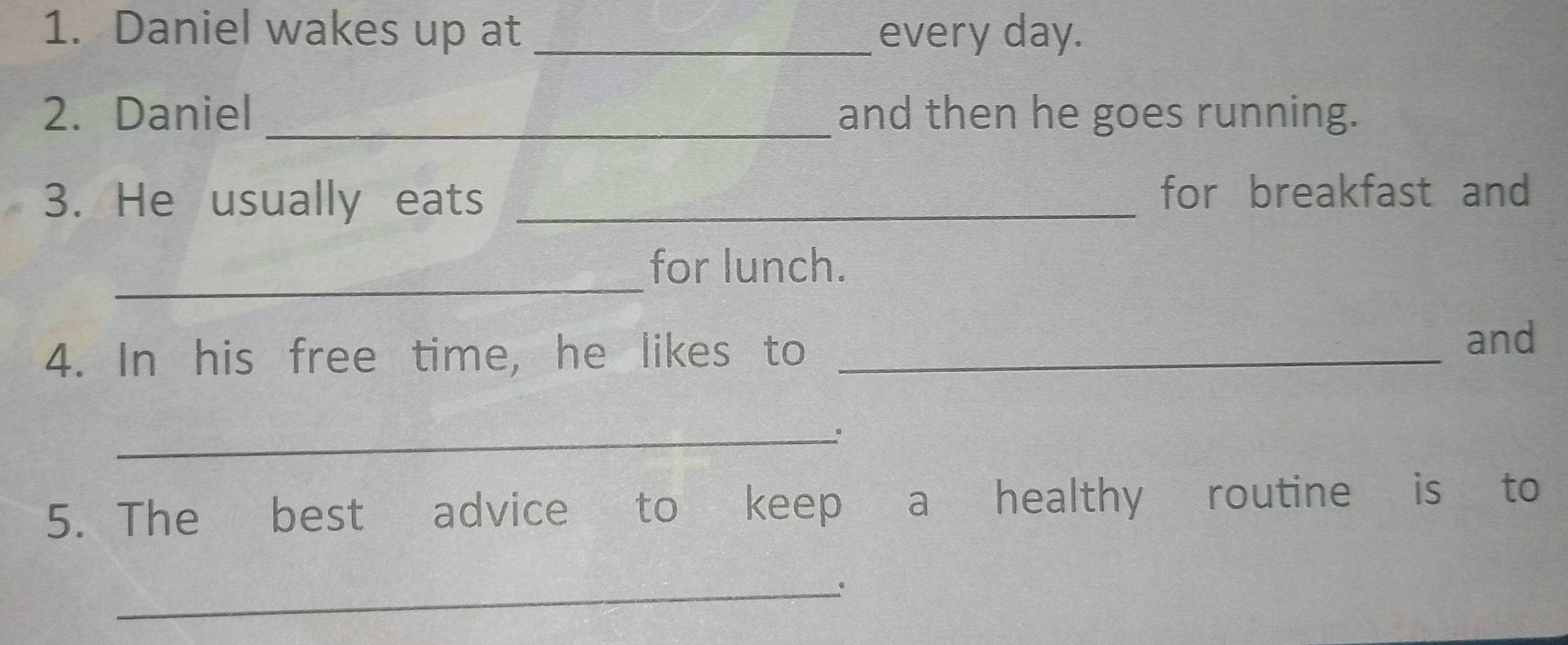 Daniel wakes up at _every day. 
2. Daniel _and then he goes running. 
3. He usually eats _for breakfast and 
_ 
for lunch. 
4. In his free time, he likes to_ 
and 
_ 
5. The best advice to keep a healthy routine is to 
_、.