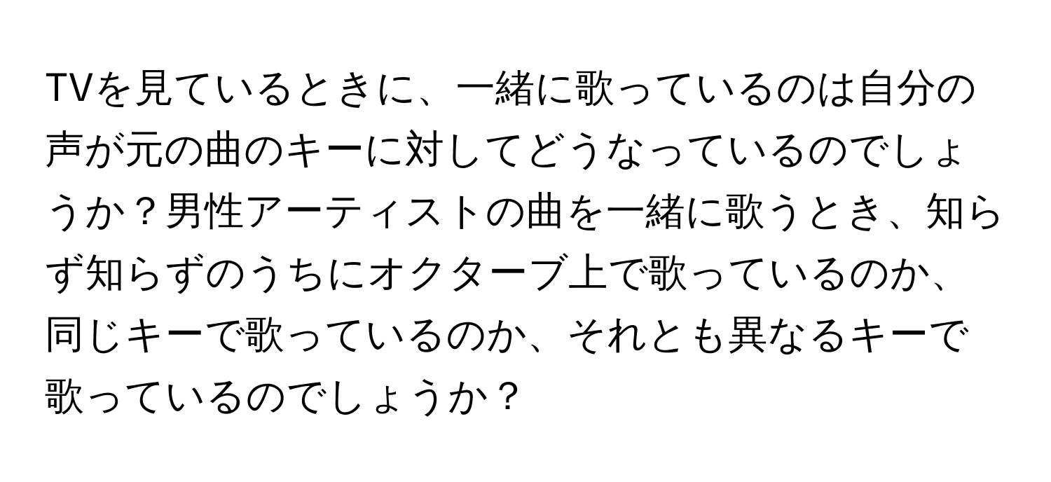 TVを見ているときに、一緒に歌っているのは自分の声が元の曲のキーに対してどうなっているのでしょうか？男性アーティストの曲を一緒に歌うとき、知らず知らずのうちにオクターブ上で歌っているのか、同じキーで歌っているのか、それとも異なるキーで歌っているのでしょうか？