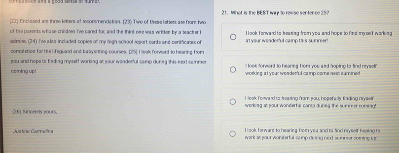 compassion and a good sense of humor.
21. What is the BEST way to revise sentence 25?
(22) Enclosed are three letters of recommendation. (23) Two of these letters are from two
of the parents whose children I've cared for, and the third one was written by a teacher I I look forward to hearing from you and hope to find myself working
admire. (24) I've also included copies of my high-school report cards and certificates of at your wonderful camp this summer!
completion for the lifeguard and babysitting courses. (25) I look forward to hearing from
you and hope to finding myself working at your wonderful camp during this next summer I look forward to hearing from you and hoping to find myself
coming up! working at your wonderful camp come next summer!
I look forward to hearing from you, hopefully finding myself
working at your wonderful camp during the summer coming!
(26) Sincerely yours,
Justine Carmelina I look forward to hearing from you and to find myself hoping to
work at your wonderful camp during next summer coming up!