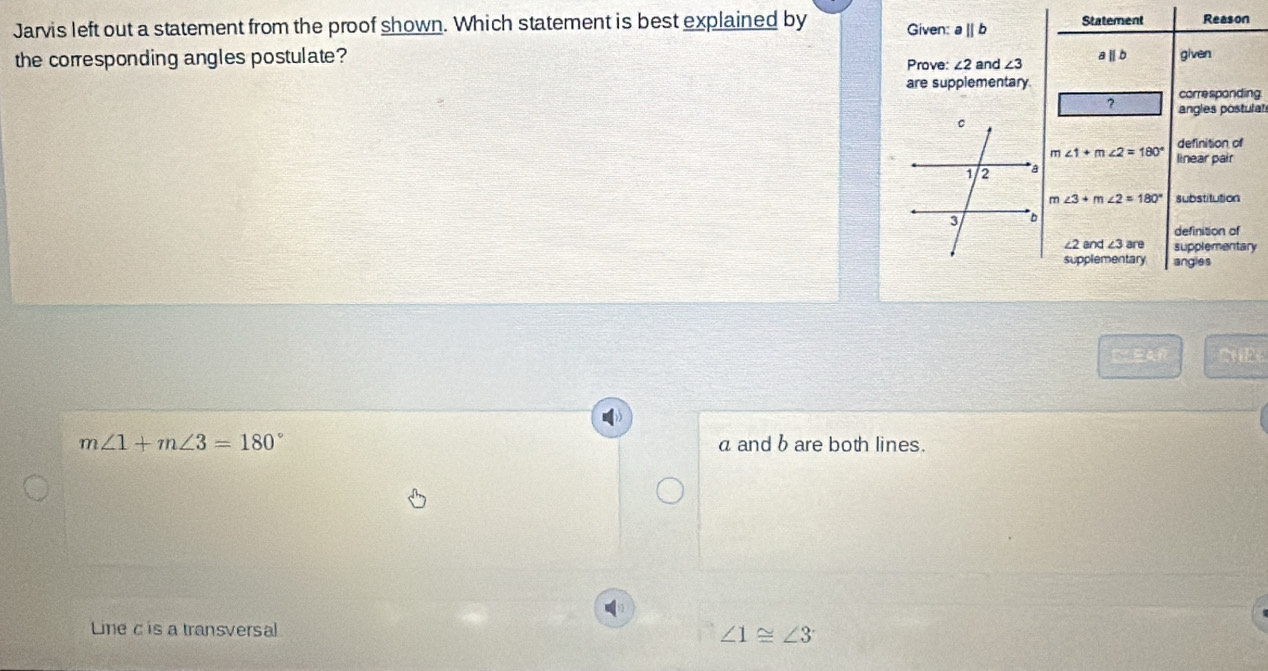 Jarvis left out a statement from the proof shown. Which statement is best explained by Given: aparallel b Statement Reason
the corresponding angles postulate? and ∠ 3 aⅡb given
Prove: ∠ 2
are supplementary
? corre sponding.
angles postulat
definition of
∠ 1+m∠ 2=180° linear pair
∠ 3+m∠ 2=180° substitution
definition of
∠ 2and∠ 3are supplementary
supplementary angles
CEAR CHEL
m∠ 1+m∠ 3=180° a and b are both lines.
Line c is a transversal ∠ 1≌ ∠ 3