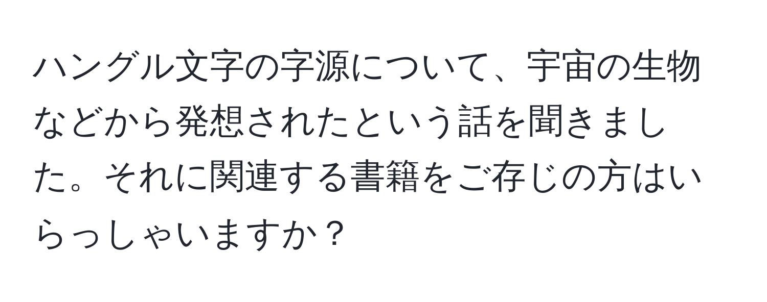 ハングル文字の字源について、宇宙の生物などから発想されたという話を聞きました。それに関連する書籍をご存じの方はいらっしゃいますか？