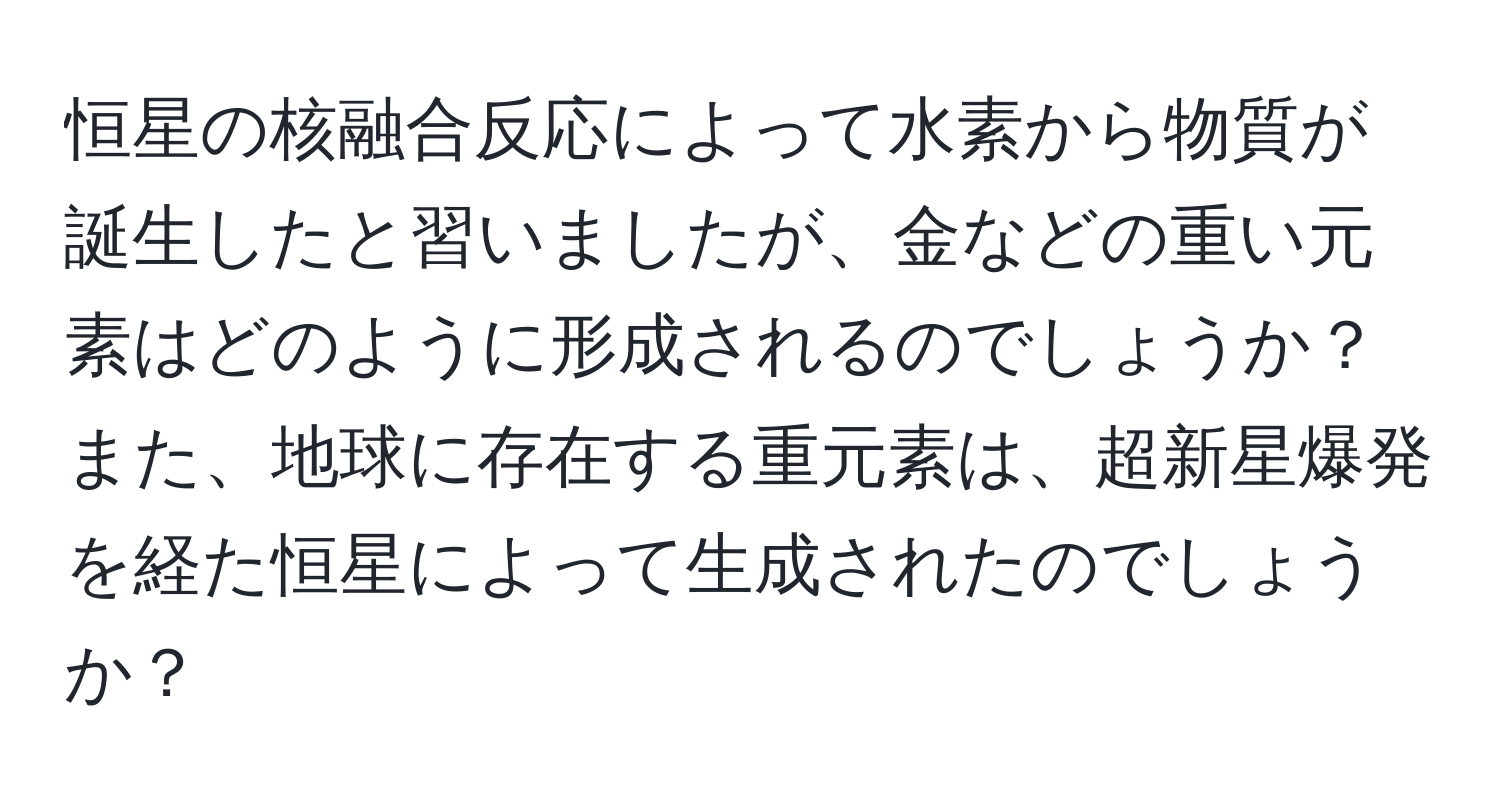 恒星の核融合反応によって水素から物質が誕生したと習いましたが、金などの重い元素はどのように形成されるのでしょうか？また、地球に存在する重元素は、超新星爆発を経た恒星によって生成されたのでしょうか？