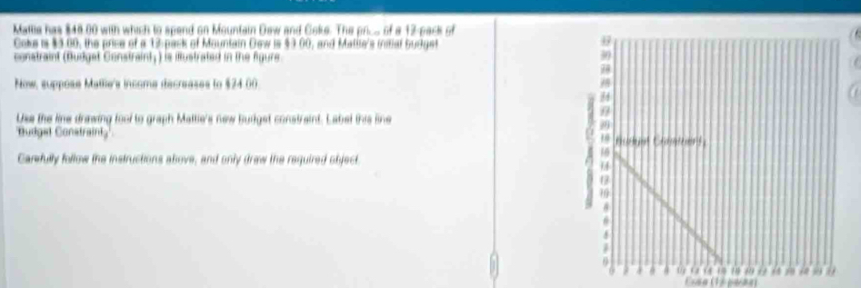 Mattia has $48 00 with which to spend on Mountain Daw and Coke. The price of a 12 -pack of 
Coke is $3.00, the price of a 15 pack of Mauntain Dew is $3.00, and Matite's initial budget 
constraint (Budget Constraint;) is illustrated in the figure 
Now, suppose Matle's income decreases to $24 00
Use the line drawing fool to graph Maltie's new Buddget constraint. Label this line 
'Budgel Constraint' 
Carfully follow the instructions above, and only drew the required object. 
Essa (1ª paãs)