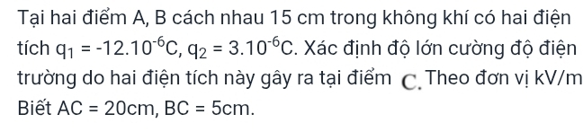 Tại hai điểm A, B cách nhau 15 cm trong không khí có hai điện 
tích q_1=-12.10^(-6)C, q_2=3.10^(-6)C. Xác định độ lớn cường độ điện 
trường do hai điện tích này gây ra tại điểm C Theo đơn vị kV/m
Biết AC=20cm, BC=5cm.