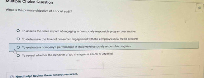 Question
What is the primary objective of a social audit?
To assess the sales impact of engaging in one socially responsible program over another
To determine the level of consumer engagement with the company's social media accounts
To evaluate a company's performance in implementing socially responsible programs
O To reveal whether the behavior of top managers is ethical or unethical
Need help? Review these concept resources.