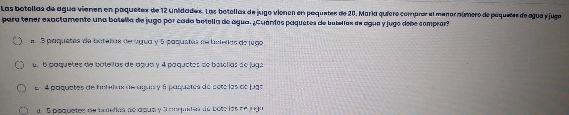 Las botellas de agua vienen en paquetes de 12 unidades. Las botellas de jugo vienen en paquetes de 20. María quiere comprar el menor número de paquetes de agua y jugo
para tener exactamente una botella de jugo por cada botella de agua. ¿Cuántos paquetes de botellas de agua y jugo debe comprar?. 3 paquetes de botellas de agua y 5 paquetes de botellas de jugo
5. 6 paquetes de botellas de agua y 4 paquetes de botellas de jugo
c. 4 paquetes de botellas de agua y 6 paquetes de botellas de jugo
d. 5 paquetes de botellas de agua y 3 paquetes de botellas de jugo