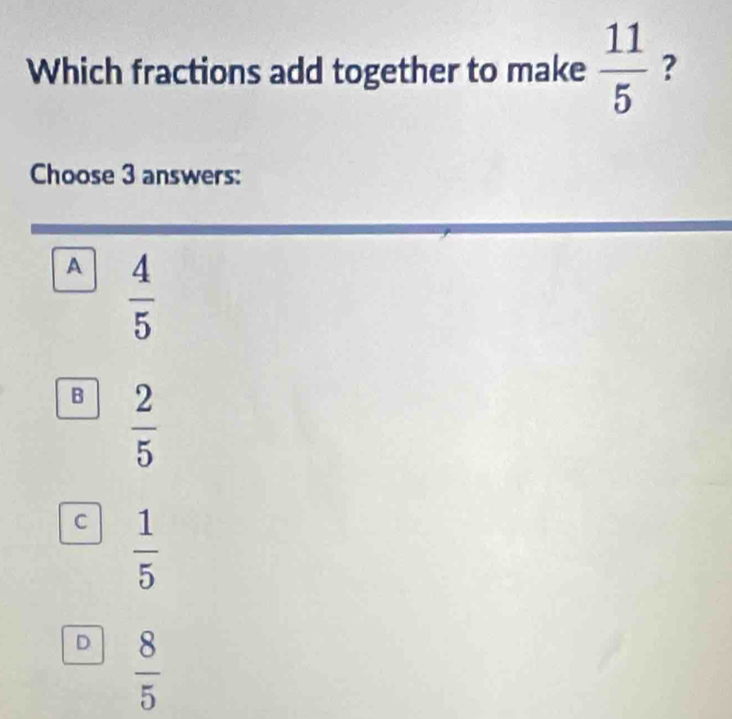 Which fractions add together to make  11/5  ?
Choose 3 answers:
A  4/5 
B  2/5 
C  1/5 
D  8/5 