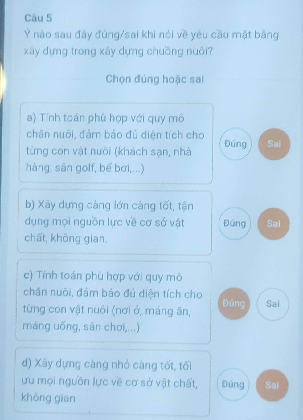 Ý nào sau đây đúng/sai khi nói về yêu cầu mặt bằng
xây dựng trong xây dựng chuồng nuôi?
Chọn đúng hoặc sai
a) Tính toán phù hợp với quy mô
chăn nuôi, đám báo đủ diện tích cho
Đúng Sai
từng con vật nuôi (khách sạn, nhà
hàng, sân golf, bế bơi,...)
b) Xây dựng càng lớn càng tốt, tận
dụng mọi nguồn lực về cơ sở vật Đúng Sai
chất, không gian.
c) Tính toán phù hợp với quy mô
chăn nuôi, đảm bảo đú diện tích cho
Đúng Sai
từng con vật nuôi (nơi ở, máng ăn,
máng uống, sân chơi,...)
d) Xây dựng càng nhỏ càng tốt, tối
ưu mọi nguồn lực về cơ sở vật chất, Đúng Sai
không gian