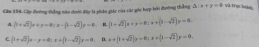 3x+y=0 -x+3y-6=0. 
Câu 154. Cặp đường thẳng nào dưới đây là phân giác của các góc hợp bởi đường thẳng △ :x+y=0 và trục hoành,
A. (1+sqrt(2))x+y=0; x-(1-sqrt(2))y=0. B. (1+sqrt(2))x+y=0; x+(1-sqrt(2))y=0.
C. (1+sqrt(2))x-y=0; x+(1-sqrt(2))y=0. D. x+(1+sqrt(2))y=0; x+(1-sqrt(2))y=0.