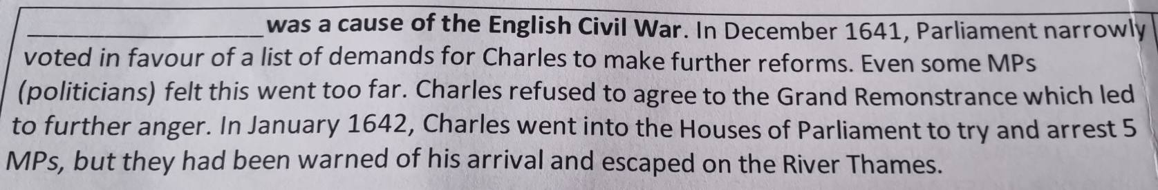 was a cause of the English Civil War. In December 1641, Parliament narrowly 
voted in favour of a list of demands for Charles to make further reforms. Even some MPs 
(politicians) felt this went too far. Charles refused to agree to the Grand Remonstrance which led 
to further anger. In January 1642, Charles went into the Houses of Parliament to try and arrest 5
MPs, but they had been warned of his arrival and escaped on the River Thames.