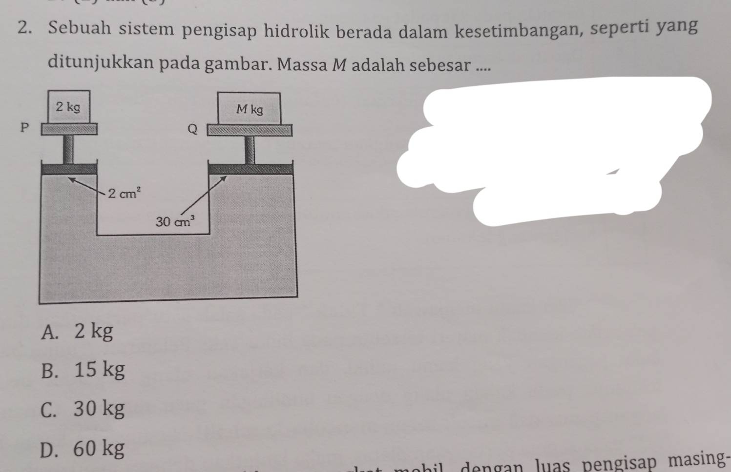 Sebuah sistem pengisap hidrolik berada dalam kesetimbangan, seperti yang
ditunjukkan pada gambar. Massa M adalah sebesar ....
A. 2 kg
B. 15 kg
C. 30 kg
D. 60 kg
dengan luas pengisap masing-