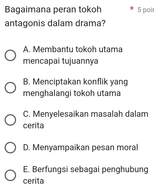 Bagaimana peran tokoh 5 poir
antagonis dalam drama?
A. Membantu tokoh utama
mencapai tujuannya
B. Menciptakan konflik yang
menghalangi tokoh utama
C. Menyelesaikan masalah dalam
cerita
D. Menyampaikan pesan moral
E. Berfungsi sebagai penghubung
cerita