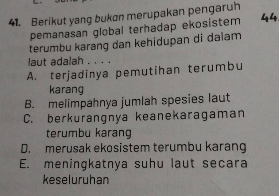 Berikut yang bukan merupakan pengaruh
pemanasan global terhadap ekosistem 44
terumbu karang dan kehidupan di dalam
laut adalah . . . .
A. terjadinya pemutihan terumbu
karang
B. melimpahnya jumlah spesies laut
C. berkurangnya keanekaragaman
terumbu karang
D. merusak ekosistem terumbu karang
E. meningkatnya suhu laut secara
keseluruhan