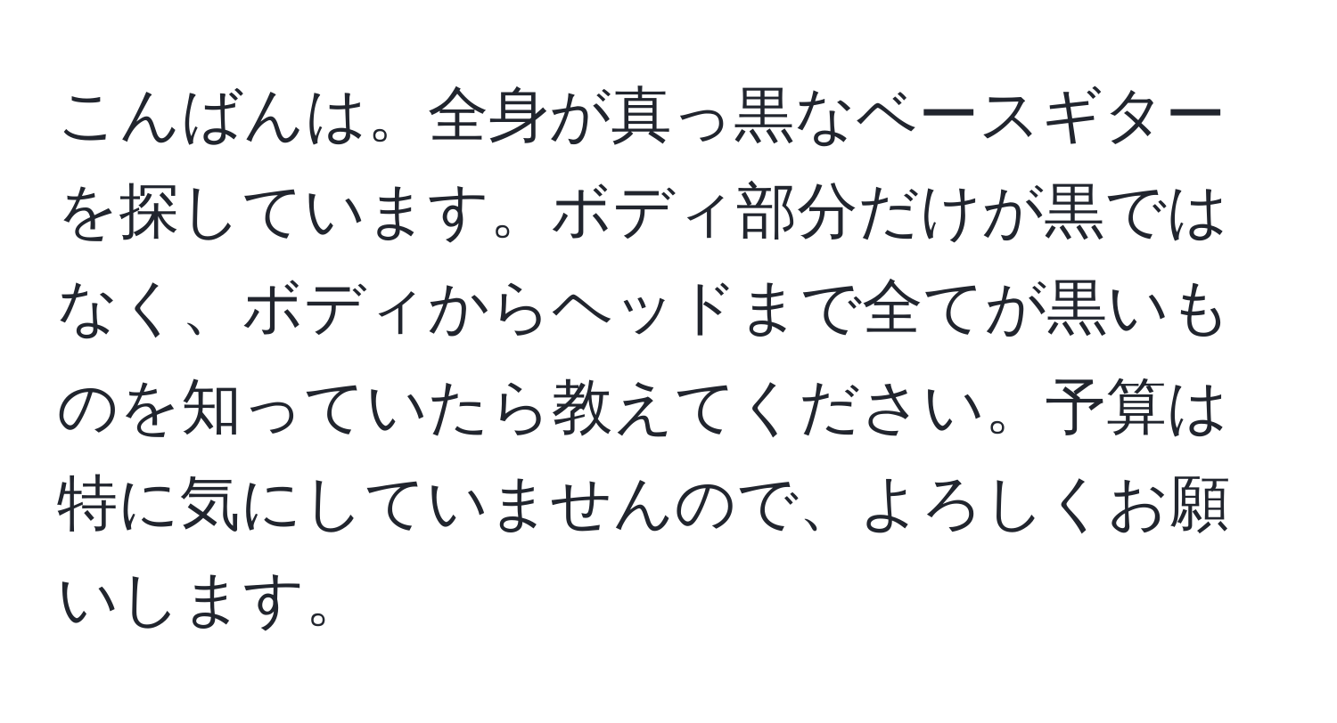 こんばんは。全身が真っ黒なベースギターを探しています。ボディ部分だけが黒ではなく、ボディからヘッドまで全てが黒いものを知っていたら教えてください。予算は特に気にしていませんので、よろしくお願いします。