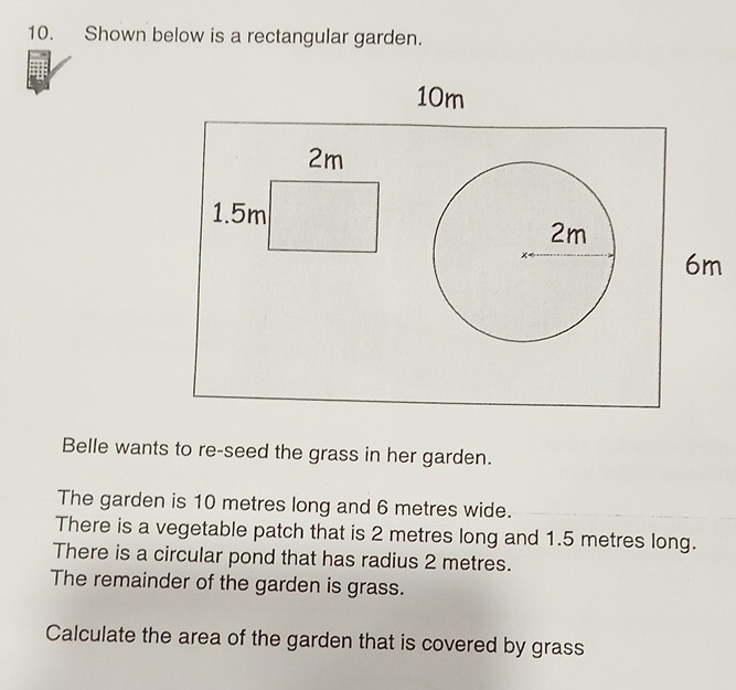 Shown below is a rectangular garden. 
Belle wants to re-seed the grass in her garden. 
The garden is 10 metres long and 6 metres wide. 
There is a vegetable patch that is 2 metres long and 1.5 metres long. 
There is a circular pond that has radius 2 metres. 
The remainder of the garden is grass. 
Calculate the area of the garden that is covered by grass