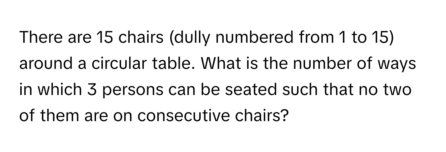 There are 15 chairs (dully numbered from 1 to 15) around a circular table. What is the number of ways in which 3 persons can be seated such that no two of them are on consecutive chairs?