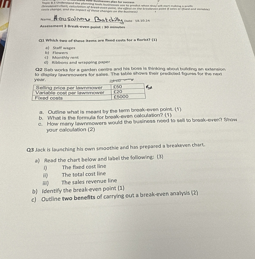 LL
Mü RBW Businesses plan for success
Topic B.1 Understand the planning tools businesses use to predict when they will start making a profit
(breakeven chart, calculation of break-even point, the effect on the breakeven point if sales or (fixed and variable)
costs change, and the impact of these changes on the business)
Name_
Date 18.10.24
Assessment 3 Break-even point : 30 minutes
Q1 Which two of these items are fixed costs for a florist? (1)
a) Staff wages
b) Flowers
c) Monthly rent
d) Ribbons and wrapping paper
Q2 Seb works for a garden centre and his boss is thinking about building an extension
to display lawnmowers for sales. The table shows their predicted figures for the next
year.
a. Outline what is meant by the term break-even point. (1)
b. What is the formula for break-even calculation? (1)
c. How many lawnmowers would the business need to sell to break-even? Show
your calculation (2)
Q3 Jack is launching his own smoothie and has prepared a breakeven chart.
a) Read the chart below and label the following: (3)
i) The fixed cost line
ii) The total cost line
iii) The sales revenue line
b) Identify the break-even point (1)
c) Outline two benefits of carrying out a break-even analysis (2)