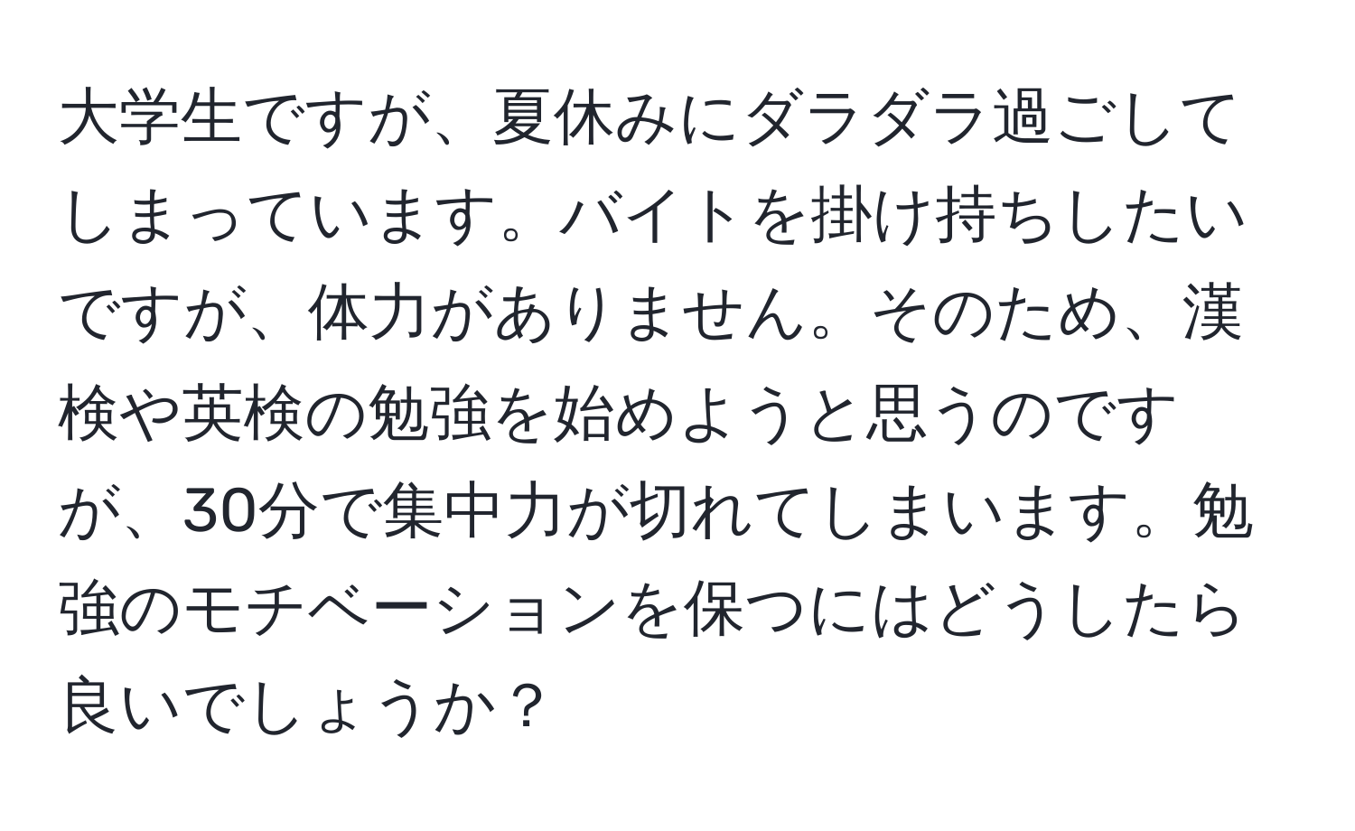 大学生ですが、夏休みにダラダラ過ごしてしまっています。バイトを掛け持ちしたいですが、体力がありません。そのため、漢検や英検の勉強を始めようと思うのですが、30分で集中力が切れてしまいます。勉強のモチベーションを保つにはどうしたら良いでしょうか？