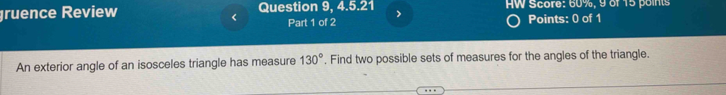 gruence Review Question 9, 4.5.21 HW Score: 60%, 9 of 15 points 
< Part 1 of 2 
Points: 0 of 1 
An exterior angle of an isosceles triangle has measure  130°. Find two possible sets of measures for the angles of the triangle.