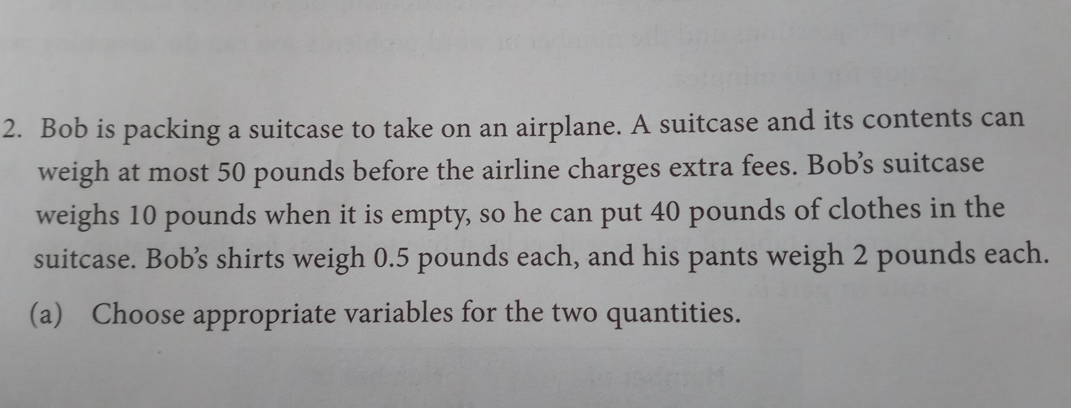 Bob is packing a suitcase to take on an airplane. A suitcase and its contents can 
weigh at most 50 pounds before the airline charges extra fees. Bob’s suitcase 
weighs 10 pounds when it is empty, so he can put 40 pounds of clothes in the 
suitcase. Bob’s shirts weigh 0.5 pounds each, and his pants weigh 2 pounds each. 
(a) Choose appropriate variables for the two quantities.