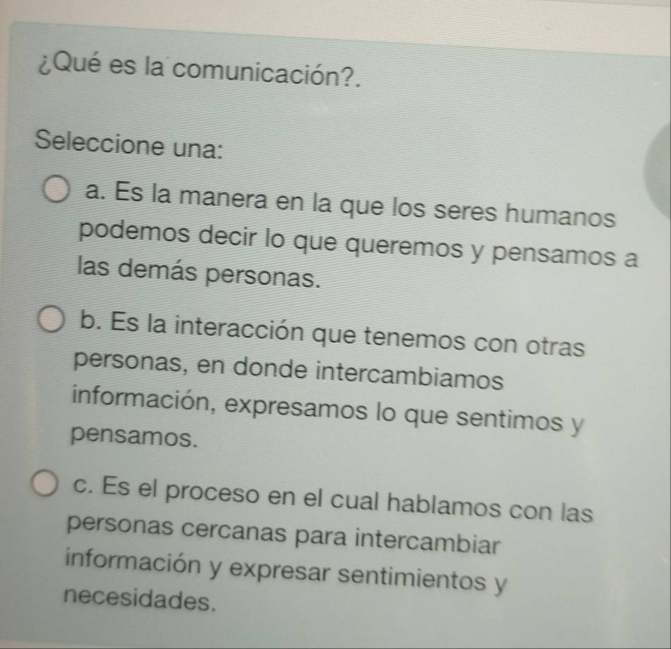 ¿Qué es la comunicación?.
Seleccione una:
a. És la manera en la que los seres humanos
podemos decir lo que queremos y pensamos a
las demás personas.
b. Es la interacción que tenemos con otras
personas, en donde intercambiamos
información, expresamos lo que sentimos y
pensamos.
c. Es el proceso en el cual hablamos con las
personas cercanas para intercambiar
información y expresar sentimientos y
necesidades.