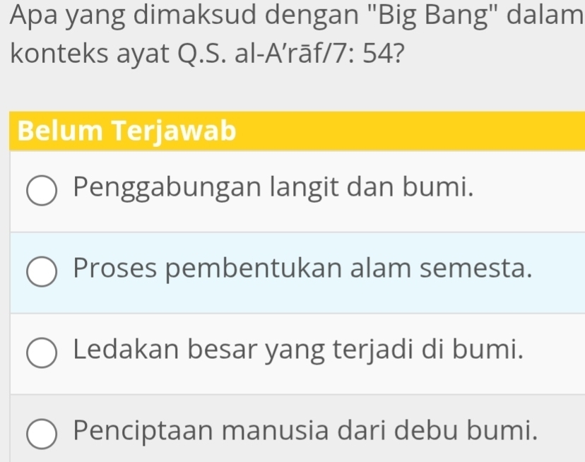 Apa yang dimaksud dengan "Big Bang" dalam
konteks ayat Q.S. al-A’rāf/ 7: 54?
Belum Terjawab
Penggabungan langit dan bumi.
Proses pembentukan alam semesta.
Ledakan besar yang terjadi di bumi.
Penciptaan manusia dari debu bumi.