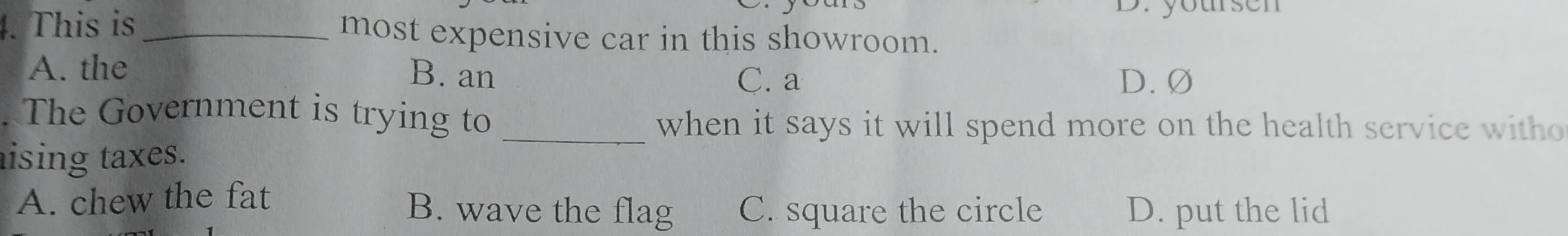 ursen 
4. This is _most expensive car in this showroom.
A. the B. an
C. a D. Ø
. The Government is trying to_
when it says it will spend more on the health service witho
aising taxes.
A. chew the fat
B. wave the flag C. square the circle D. put the lid