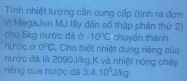 Tính nhiệt lượng cần cung cấp (tính ra đơn 
vị MegaJun MJ lấy đến số thập phân thứ 2) 
cho 5kg nước đá ở -10°C chuyển thành 
nước ở 0°C. Cho biết nhiệt dung riêng của 
nước đá là 2090J/kg.K và nhiệt nóng chảy 
riêng của nước đá 3,4.10^5J/kg.