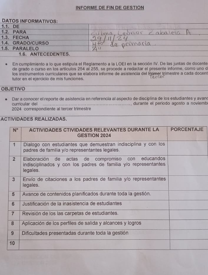 INFORME DE FIN DE GESTION
DATOS INFORMATIVOS:
1.1. DE
1.2. PARA
1.3. FECHA
1.4. GRADO/CURSO
1.5. PARALELO
1.6. ANTECEDENTES.
En cumplimiento a lo que estipula el Reglamento a la LOEI en la sección IV. De las juntas de docente
de grado o curso en los artículos 254 al 255, se procede a redactar el presente informe, como uno d
los instrumentos curriculares que se elabora informe de asistencia del Primer trimestre a cada docent
tutor en el ejercicio de mis funciones.
OBJETIVO
Dar a conocer el reporte de asistencia en referencia al aspecto de disciplina de los estudiantes y avan
curricular del durante el periodo agosto a noviemb
2024 correspondiente al tercer trimestre
ACTIVIDADES REALIZADAS.
E