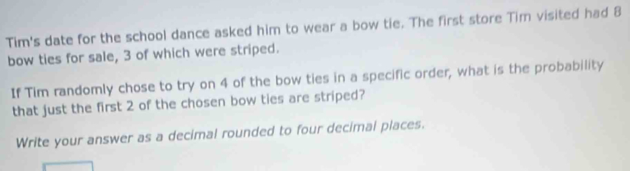 Tim's date for the school dance asked him to wear a bow tie. The first store Tim visited had 8
bow ties for sale, 3 of which were striped. 
If Tim randomly chose to try on 4 of the bow ties in a specific order, what is the probability 
that just the first 2 of the chosen bow ties are striped? 
Write your answer as a decimal rounded to four decimal places.