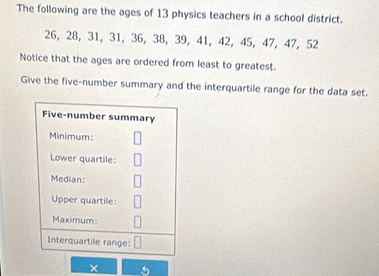 The following are the ages of 13 physics teachers in a school district.
26, 28, 31, 31, 36, 38, 39, 41, 42, 45, 47, 47, 52
Notice that the ages are ordered from least to greatest. 
Give the five-number summary and the interquartile range for the data set. 
Five-number summary 
Minimum: 
Lower quartile: 
Median: 
Upper quartile: 
Maximum: 
Interquartile range: 
×